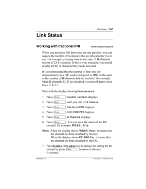 Page 567Link Status / 567
P0603534  02Modular ICS 6.1 Installer Guide
Link Status
Working with fractional PRIInstaller password required
When you purchase PRI from your service provider, you can 
request the number of B-channels that are allocated for you to 
use. For example, you may want to use only 12 B-channels 
instead of 23 B-channels. If this is your situation, you should 
disable all the B-channels that you do not need.
It is recommended that the number of lines that are 
deprovisioned on a DTI card...