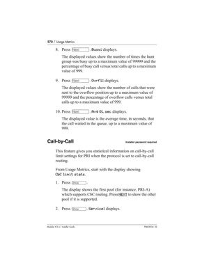 Page 570570 / Usage Metrics
Modular ICS 6.1 Installer GuideP0603534  02
8. Press ‘. Busy: displays.
The displayed values show the number of times the hunt 
group was busy up to a maximum value of 99999 and the 
percentage of busy call versus total calls up to a maximum 
value of 999.
9. Press ‘. Ovrfl: displays.
The displayed values show the number of calls that were 
sent to the overflow position up to a maximum value of 
99999 and the percentage of overflow calls versus total 
calls up to a maximum value of...