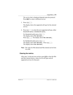 Page 571Usage Metrics / 571
P0603534  02Modular ICS 6.1 Installer Guide
The service that is displayed depends upon the protocol. 
Press NEXT
 to select a different service.
3. Press 
≠. 
The display shows the supported call type for the selected 
service.
4. Press 
‘ to select the next supported call type, either 
Incoming calls or Outgoing calls.
For Incoming calls press 
≠. 
The display shows Min denied: ___. 
Press 
‘. The display shows Max denied:___
For Outgoing calls press 
≠. 
The display shows Min...