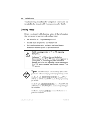 Page 574574 / Troubleshooting
Modular ICS 6.1 Installer GuideP0603534  02
Troubleshooting procedures for Companion components are 
included in the Modular ICS Companion Installer Guide.
Getting ready
Before you begin troubleshooting, gather all the information 
that is relevant to your network configuration:
• the Modular ICS Programming Record
• records from people who use the network
• information about other hardware and non-Norstar 
features within the public or private network 
Notify service provider of T1...