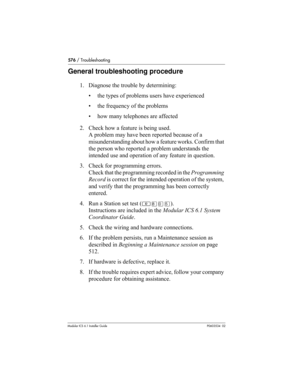 Page 576576 / Troubleshooting
Modular ICS 6.1 Installer GuideP0603534  02
General troubleshooting procedure
1. Diagnose the trouble by determining:
• the types of problems users have experienced
• the frequency of the problems
• how many telephones are affected
2. Check how a feature is being used. 
A problem may have been reported because of a 
misunderstanding about how a feature works. Confirm that 
the person who reported a problem understands the 
intended use and operation of any feature in question.
3....