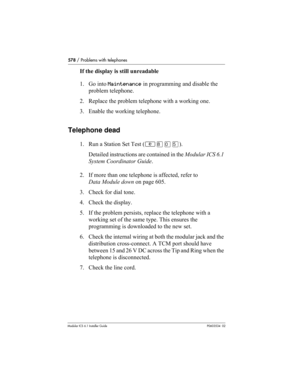 Page 578578 / Problems with telephones
Modular ICS 6.1 Installer GuideP0603534  02
If the display is still unreadable
1. Go into Maintenance in programming and disable the 
problem telephone.
2. Replace the problem telephone with a working one.
3. Enable the working telephone.
Telephone dead
1. Run a Station Set Test (≤°‚ﬁ). 
Detailed instructions are contained in the Modular ICS 6.1 
System Coordinator Guide.
2. If more than one telephone is affected, refer to 
Data Module down on page 605.
3. Check for dial...