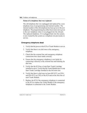 Page 580580 / Problems with telephones
Modular ICS 6.1 Installer GuideP0603534  02
Status of a telephone that was replaced
The old telephone that was unplugged and replaced by a new 
telephone loses its programming and internal number. The 
internal number of the old telephone has been given to the new 
telephone. The programming has either been removed or given 
to the new telephone when it was plugged into the old jack. 
The replaced telephone, if it is plugged back into the system, 
is now treated by the...