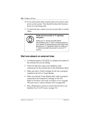 Page 582582 / Problems with lines
Modular ICS 6.1 Installer GuideP0603534  02
10. If you still cannot make external calls, power down, then 
power up the system. This should be done after business 
hours to avoid losing calls.
11. To check the line, contact your service provider or central 
office.  
Dial tone absent on external lines
1. Use Button Inquiry (≤•‚) to display the number of 
the external line you are testing.
2. Check for dial tone using a test telephone at the 
connections for the external line on...