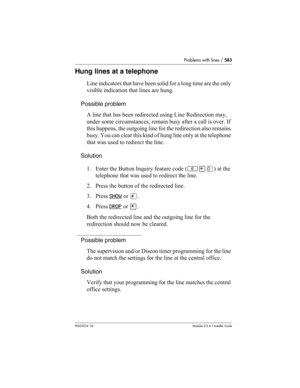 Page 583Problems with lines / 583
P0603534  02Modular ICS 6.1 Installer Guide
Hung lines at a telephone
Line indicators that have been solid for a long time are the only 
visible indication that lines are hung. 
Possible problem
A line that has been redirected using Line Redirection may, 
under some circumstances, remain busy after a call is over. If 
this happens, the outgoing line for the redirection also remains 
busy. You can clear this kind of hung line only at the telephone 
that was used to redirect the...