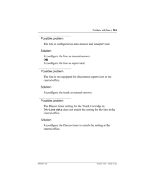 Page 585Problems with lines / 585
P0603534  02Modular ICS 6.1 Installer Guide
Possible problem
The line is configured as auto-answer and unsupervised.
Solution
Reconfigure the line as manual-answer.
OR
Reconfigure the line as supervised.
Possible problem
The line is not equipped for disconnect supervision at the 
central office.
Solution
Reconfigure the trunk as manual-answer.
Possible problem
The Discon timer setting for the Trunk Cartridge in 
Trk/Line data does not match the setting for the line at the...