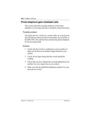 Page 586586 / Problems with lines
Modular ICS 6.1 Installer GuideP0603534  02
Prime telephone gets misdialed calls
This section describes possible problems if the Prime 
telephone is receiving calls that it should be routed elsewhere.
Possible problem
The digits sent by a switch at a central office or in the private 
network did not match any Received number, the Auto DN, or 
the DISA DN. The call has been routed to the prime telephone 
for the incoming trunk.
Solution
1. Verify that the switch is sending the...