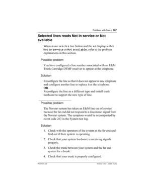 Page 587Problems with lines / 587
P0603534  02Modular ICS 6.1 Installer Guide
Selected lines reads Not in service or Not 
available
When a user selects a line button and the set displays either 
Not in service or Not available, refer to the problem 
explanations in this section.
Possible problem
You have configured a line number associated with an E&M 
Trunk Cartridge DTMF receiver to appear at the telephone.
Solution
Reconfigure the line so that it does not appear at any telephone 
and configure another line to...