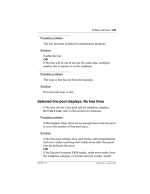 Page 589Problems with lines / 589
P0603534  02Modular ICS 6.1 Installer Guide
Possible problem
The line has been disabled for maintenance purposes.
Solution
Enable the line.
OR
If the line will be out of service for some time, configure 
another line to replace it on the telephone.
Possible problem
The loop or line has not been provisioned.
Solution
Provision the loop or line.
Selected line pool displays: No free lines 
If the user selects a line pool and the telephone displays 
No free lines, refer to this...