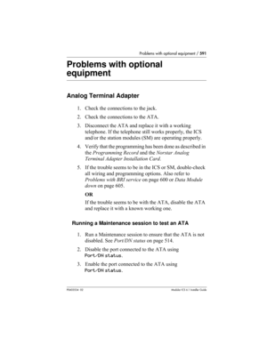 Page 591Problems with optional equipment / 591
P0603534  02Modular ICS 6.1 Installer Guide
Problems with optional 
equipment
Analog Terminal Adapter
1. Check the connections to the jack.
2. Check the connections to the ATA.
3. Disconnect the ATA and replace it with a working 
telephone. If the telephone still works properly, the ICS 
and/or the station modules (SM) are operating properly.
4. Verify that the programming has been done as described in 
the Programming Record and the Norstar Analog 
Terminal Adapter...