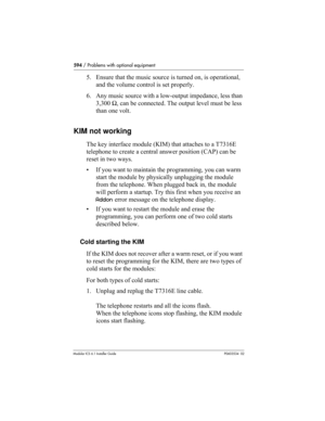 Page 594594 / Problems with optional equipment
Modular ICS 6.1 Installer GuideP0603534  02
5. Ensure that the music source is turned on, is operational, 
and the volume control is set properly.
6. Any music source with a low-output impedance, less than 
3,300 Ω, can be connected. The output level must be less 
than one volt.
KIM not working
The key interface module (KIM) that attaches to a T7316E 
telephone to create a central answer position (CAP) can be 
reset in two ways.
• If you want to maintain the...