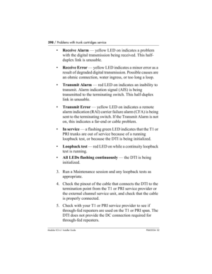 Page 598598 / Problems with trunk cartridges service
Modular ICS 6.1 Installer GuideP0603534  02
•Receive Alarm — yellow LED on indicates a problem 
with the digital transmission being received. This half-
duplex link is unusable.
•Receive Error — yellow LED indicates a minor error as a 
result of degraded digital transmission. Possible causes are 
an ohmic connection, water ingress, or too long a loop.
•Transmit Alarm — red LED on indicates an inability to 
transmit. Alarm indication signal (AIS) is being...