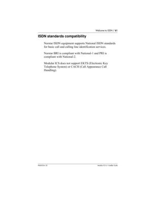 Page 61Welcome to ISDN / 61
P0603534  02Modular ICS 6.1 Installer Guide
ISDN standards compatibility
Norstar ISDN equipment supports National ISDN standards 
for basic call and calling line identification services.
Norstar BRI is compliant with National-1 and PRI is 
compliant with National-2.
Modular ICS does not support EKTS (Electronic Key 
Telephone System) or CACH (Call Appearance Call 
Handling). 