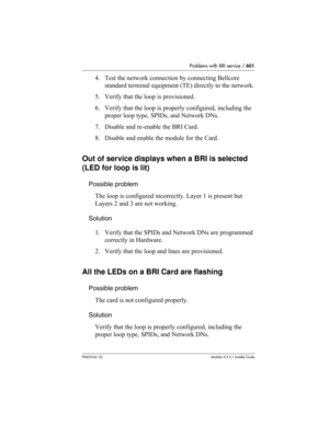 Page 601Problems with BRI service / 601
P0603534  02Modular ICS 6.1 Installer Guide
4. Test the network connection by connecting Bellcore 
standard terminal equipment (TE) directly to the network.
5. Verify that the loop is provisioned.
6. Verify that the loop is properly configured, including the 
proper loop type, SPIDs, and Network DNs.
7. Disable and re-enable the BRI Card.
8. Disable and enable the module for the Card.
Out of service displays when a BRI is selected 
(LED for loop is lit)
Possible problem...