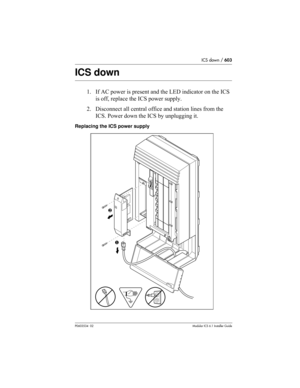 Page 603ICS down / 603
P0603534  02Modular ICS 6.1 Installer Guide
ICS down
1. If AC power is present and the LED indicator on the ICS 
is off, replace the ICS power supply.
2. Disconnect all central office and station lines from the 
ICS. Power down the ICS by unplugging it.
Replacing the ICS power supply
❶ ❷ 