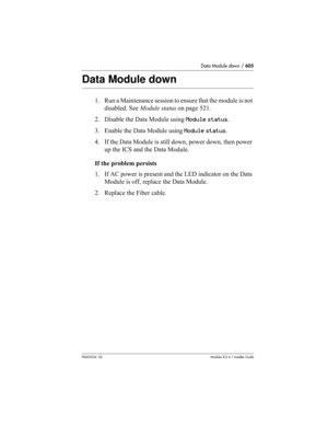 Page 605Data Module down / 605
P0603534  02Modular ICS 6.1 Installer Guide
Data Module down
1. Run a Maintenance session to ensure that the module is not 
disabled. See Module status on page 521.
2. Disable the Data Module using Module status.
3. Enable the Data Module using Module status.
4. If the Data Module is still down, power down, then power 
up the ICS and the Data Module.
If the problem persists
1. If AC power is present and the LED indicator on the Data 
Module is off, replace the Data Module.
2....