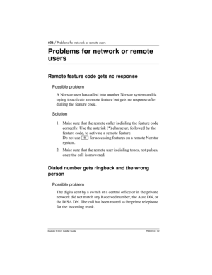 Page 606606 / Problems for network or remote users
Modular ICS 6.1 Installer GuideP0603534  02
Problems for network or remote 
users
Remote feature code gets no response
Possible problem
A Norstar user has called into another Norstar system and is 
trying to activate a remote feature but gets no response after 
dialing the feature code.
Solution
1. Make sure that the remote caller is dialing the feature code 
correctly. Use the asterisk (*) character, followed by the 
feature code, to activate a remote feature....