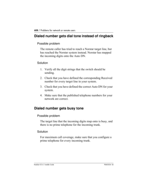 Page 608608 / Problems for network or remote users
Modular ICS 6.1 Installer GuideP0603534  02
Dialed number gets dial tone instead of ringback
Possible problem
The remote caller has tried to reach a Norstar target line, but 
has reached the Norstar system instead. Norstar has mapped 
the incoming digits onto the Auto DN.
Solution
1. Verify all the digit strings that the switch should be 
sending.
2. Check that you have defined the corresponding Received 
number for every target line in your system.
3. Check...