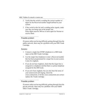 Page 610610 / Problems for network or remote users
Modular ICS 6.1 Installer GuideP0603534  02
2. Verify that the switch is sending the correct number of 
digits for the Received number length defined in your 
system.
3. If the switch at the far end is sending pulse signals, make 
sure they are being sent at the proper rate. 
Pulse digits must be 300 ms or more apart for Norstar to 
receive them.
Possible problem
If remote callers are having difficulty getting through from the 
public network, there may be a...