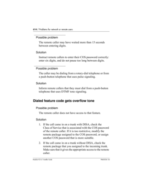 Page 614614 / Problems for network or remote users
Modular ICS 6.1 Installer GuideP0603534  02
Possible problem
The remote caller may have waited more than 15 seconds 
between entering digits.
Solution
Instruct remote callers to enter their COS password correctly: 
enter six digits, and do not pause too long between digits.
Possible problem
The caller may be dialing from a rotary-dial telephone or from 
a push-button telephone that uses pulse signaling.
Solution
Inform remote callers that they must dial from a...