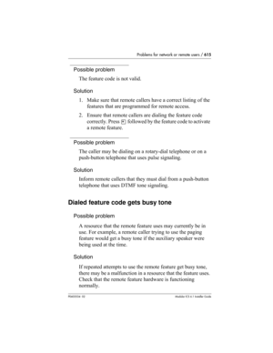 Page 615Problems for network or remote users / 615
P0603534  02Modular ICS 6.1 Installer Guide
Possible problem
The feature code is not valid.
Solution
1. Make sure that remote callers have a correct listing of the 
features that are programmed for remote access.
2. Ensure that remote callers are dialing the feature code 
correctly. Press 
• followed by the feature code to activate 
a remote feature.
Possible problem
The caller may be dialing on a rotary-dial telephone or on a 
push-button telephone that uses...