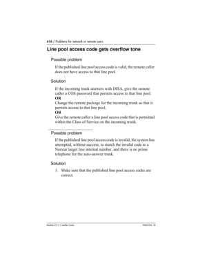 Page 616616 / Problems for network or remote users
Modular ICS 6.1 Installer GuideP0603534  02
Line pool access code gets overflow tone
Possible problem
If the published line pool access code is valid, the remote caller 
does not have access to that line pool.
Solution
If the incoming trunk answers with DISA, give the remote 
caller a COS password that permits access to that line pool.
OR
Change the remote package for the incoming trunk so that it 
permits access to that line pool.
OR
Give the remote caller a...