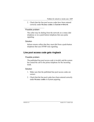 Page 617Problems for network or remote users / 617
P0603534  02Modular ICS 6.1 Installer Guide
2. Check that the line pool access codes have been entered 
correctly under Access codes in System prgming.
Possible problem
The caller may be dialing from the network on a rotary-dial 
telephone or on a push-button telephone that uses pulse 
signaling.
Solution
Inform remote callers that they must dial from a push-button 
telephone that uses DTMF tone signaling.
Line pool access code gets ringback
Possible problem
The...