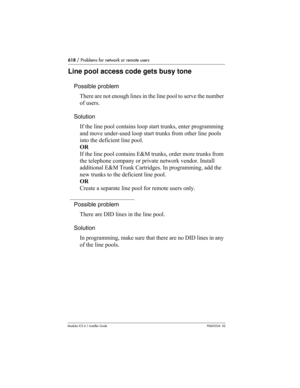 Page 618618 / Problems for network or remote users
Modular ICS 6.1 Installer GuideP0603534  02
Line pool access code gets busy tone
Possible problem
There are not enough lines in the line pool to serve the number 
of users.
Solution
If the line pool contains loop start trunks, enter programming 
and move under-used loop start trunks from other line pools 
into the deficient line pool.
OR
If the line pool contains E&M trunks, order more trunks from 
the telephone company or private network vendor. Install...