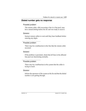 Page 619Problems for network or remote users / 619
P0603534  02Modular ICS 6.1 Installer Guide
Dialed number gets no response
Possible problem
The remote caller, after accessing a line in a line pool, may 
have started dialing before the far end was ready to receive.
Solution
Instruct remote callers to wait until they hear feedback before 
entering any digits.
Possible problem
There may be a malfunction in the line that the remote caller 
accessed.
Solution
If the problem is persistent, check that all lines in...