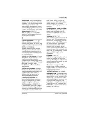 Page 627Glossary / 627
P0603534  02Modular ICS 6.1 Installer Guide
button caps: Interchangeable plastic 
caps that fit over the buttons of Norstar 
telephones. They are used to indicate the 
features programmed onto each 
programmable memory button. Button 
caps are either pre-printed or have clear 
windows that allow you to insert labels.
Button Inquiry: ≤•‚
With this feature you can check the 
function of each programmable button 
on your system telephone.
C
Call Duration timer: ≤‡‡
A feature that allows you...