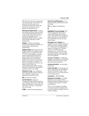 Page 631Glossary / 631
P0603534  02Modular ICS 6.1 Installer Guide
DISA DN, the caller hears stuttered dial 
tone and must enter a Class of Service 
password. Once the password is 
accepted, the caller hears system dial 
tone and can use Remote Access 
features. See Remote Access.
Disconnect Supervision: A setting 
that enables the Norstar system to detect 
if an external caller hangs up. Once an 
external caller hangs up, the Norstar 
system can disconnect its line. 
Disconnect Supervision is enabled 
under...