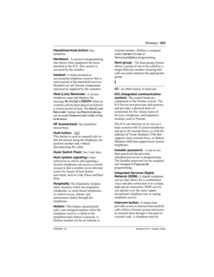 Page 633Glossary / 633
P0603534  02Modular ICS 6.1 Installer Guide
Handsfree/mute button: See 
handsfree.
Hardware:  A section in programming 
that shows what equipment has been 
installed in the ICS. This section is 
accessed by the installer. 
headset: A head-mounted or 
ear-mounted telephone receiver that is 
used instead of the hand-held receiver. 
Headsets are not Norstar components 
and must be supplied by the customer.
Held (Line) Reminder: A system 
telephone rings and displays the 
message 
On hold:...