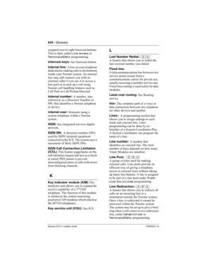Page 634634 / Glossary
Modular ICS 6.1 Installer GuideP0603534  02
assigned zero to eight Intercom buttons. 
This is done under Line access in 
Terminals&Sets programming.
intercom keys: See Intercom button.
internal line: A line on your telephone 
dedicated to making calls to destinations 
inside your Norstar system. An internal 
line may still connect you with an 
external caller if you use it to access a 
line pool or to pick up a call using 
Norstar call handling features such as 
Call Park or Call Pickup...