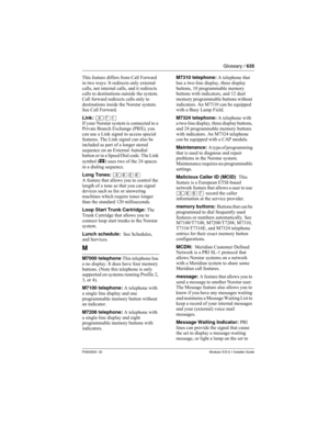 Page 635Glossary / 635
P0603534  02Modular ICS 6.1 Installer Guide
This feature differs from Call Forward 
in two ways: It redirects only external 
calls, not internal calls, and it redirects 
calls to destinations outside the system. 
Call forward redirects calls only to 
destinations inside the Norstar system. 
See Call Forward.
Link: ≤‡⁄
If your Norstar system is connected to a 
Private Branch Exchange (PBX), you 
can use a Link signal to access special 
features. The Link signal can also be 
included as part...