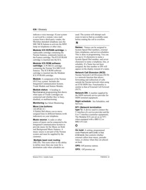 Page 636636 / Glossary
Modular ICS 6.1 Installer GuideP0603534  02
indicate a voice message. If your system 
is serviced by a remote voice mail 
system from a third-party vendor, the 
Meridian attendant telephone uses the 
MIC/MCK buttons to activate the MWI 
lamp on telephones at other sites.
Modular ICS NVRAM cartridge: A 
replaceable cartridge containing the 
Norstar features, commonly known as 
the Feature cartridge. The ICS NVRAM 
cartridge is inserted into the ICS. 
Modular ICS ROM software 
cartridge: A...