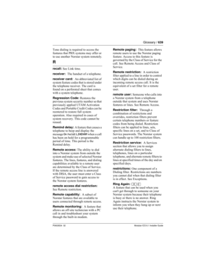 Page 639Glossary / 639
P0603534  02Modular ICS 6.1 Installer Guide
Tone dialing is required to access the 
features that PBX systems may offer or 
to use another Norstar system remotely.
R
recall: See Link time.
receiver:  The handset of a telephone.
receiver card:  An abbreviated list of 
system feature codes that is stored under 
the telephone receiver. The card is 
found on a perforated sheet that comes 
with a system telephone.
Regression Code: Restores the 
previous system security number so that...