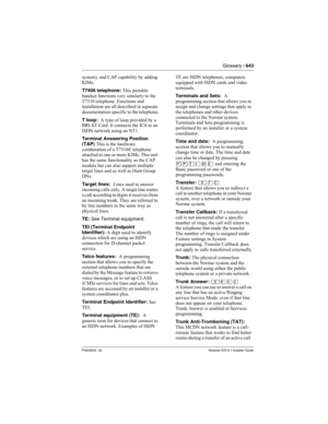 Page 643Glossary / 643
P0603534  02Modular ICS 6.1 Installer Guide
system), and CAP capability by adding 
KIMs.
T7406 telephone: This portable 
handset functions very similarly to the 
T7310 telephone. Functions and 
installation are all described in separate 
documentation specific to the telephone.
T loop:  A type of loop provided by a 
BRI-ST Card. It connects the ICS to an 
ISDN network using an NT1.
Terminal Answering Position 
(TAP) This is the hardware 
combination of a T7316E telephone 
attached to one...