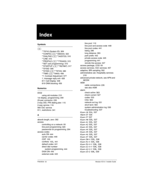 Page 647P0603534  02Modular ICS 6.1 Installer Guide
Index
Symbols
≤
**79743 (System ID)
 309
**CONFIG (≤**266344) 322
**DIALPAD (≤**3425723) 316
**LINE
 310
**PROFILE (≤**7763453) 315
**SET (set programming) 310
**STARTUP (≤**7827887)
 317
**SYSID 309
**SYSID (≤**79743) 480
**TIME (≤**8463)
 408
*7, Contrast Adjustment 577
1, message reply enh 428
811 Call Display
 348
819 ONN blocking 456
Numerics
0X32
using old modules
 210
1st display, programming 349
25-pair connector 235
2-way DID, PRI dialing plan
 115...