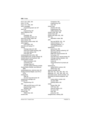 Page 648648 / Index
Modular ICS 6.1 Installer GuideP0603534  02
Alarm 68-Z 536, 540
Alarm 75
 540
Alarm 76-X 536, 540
alarm messages
programming alarm set
 427
alarm set
programming
 427
alarm telephone
 228
alarms
hospitality
 465
Hospitality services
 218
allow last number redial 345
allow redirect 336
allow saved number redial
 345
alpha tagging
CLID match
 432
alternate call ringing
 371
analog
message reply enh
 428
name and number blocking
 456
trunk data settings 352
trunk type 353
analog access lines...