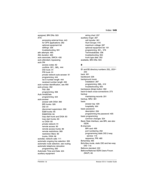 Page 649Index / 649
P0603534  02Modular ICS 6.1 Installer Guide
assigned, BRI DNs 503
ATA
accessing external lines
 443
for OPX applications 282
optional equipment list
settings
 336
troubleshooting 591
attn attempts
 465
Attn duration 465
auto associate, SWCA 430
auto attendant, bypassing
auto DN
access codes
 82
conflicts
 357, 385, 444
DID trunk 91
PRI trunk 91
private network auto-answer
 91
programming 444
rec’d number length 444
received number length
 450
auto number identification, see ANI
auto privacy...