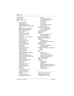 Page 650650 / Index
Modular ICS 6.1 Installer GuideP0603534  02
BLF, M7310 only
bracket
 225
break-in, MCDN 154
BRI
answer mode
 359
assign DNs 503
assign lines/loops 326
assigning SPIDs to T and NT loops
 499
becoming a clock source 505
BRI-ST cartridge wiring
 278
BRI-U wiring 264, 266
call type 500
card
 54–60, 498–503
card programming 498
cards 261
clock source loops, power up or 
down
 505
DNs on loop 503
D-packet service
 501
handling calls 71
internet connection 76
lines on T/NT loop
 498
lines pooled 71...