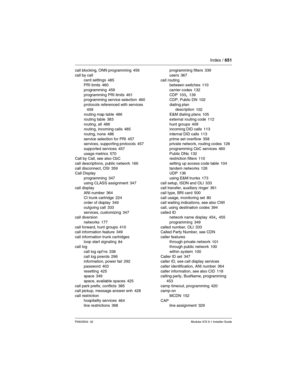 Page 651Index / 651
P0603534  02Modular ICS 6.1 Installer Guide
call blocking, ONN programming 456
call by call
card settings
 485
PRI limits 460
programming
 459
programming PRI limits 461
programming service selection 460
protocols referenced with services
 459
routing map table 486
routing table
 383
routing, all 486
routing, incoming calls 485
routng, none
 486
service selection for PRI 457
services, supporting protocols 457
supported services
 457
usage metrics 570
Call by Call, see also CbC
call...