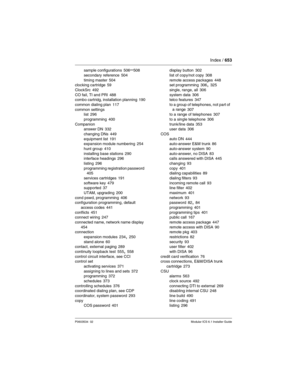 Page 653Index / 653
P0603534  02Modular ICS 6.1 Installer Guide
sample configurations 506–508
secondary reference
 504
timing master 504
clocking cartridge 59
ClockSrc
 492
CO fail, TI and PRI 488
combo cartridg, installation planning 190
common dialing plan
 117
common settings
list
 296
programming
 400
Companion
answer DN
 332
changing DNs
 449
equipment list 191
expansion module numbering 254
hunt group
 410
installing base stations 290
interface headings 296
listing
 296
programming registration password...