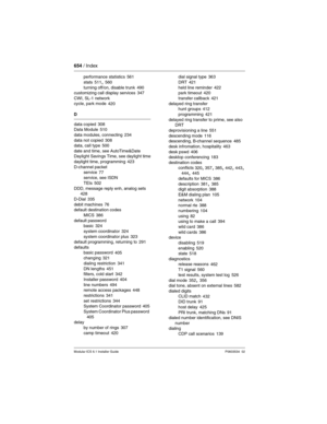 Page 654654 / Index
Modular ICS 6.1 Installer GuideP0603534  02
performance statistics 561
stats
 511, 560
turning off/on, disable trunk 490
customizing call display services 347
CWI, SL-1 network
cycle, park mode
 420
D
data copied
 308
Data Module 510
data modules, connecting
 234
data not copied 308
data, call type 500
date and time, see AutoTime&Date
Daylight Savings Time, see daylight time
daylight time, programming
 423
D-channel packet
service
 77
service, see ISDN
TEIs
 502
DDD, message reply enh, analog...