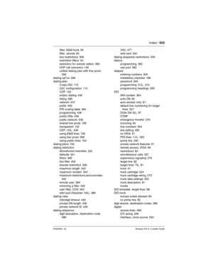 Page 655Index / 655
P0603534  02Modular ICS 6.1 Installer Guide
filter, E&M trunk 95
filter, remote
 95
line restrictions 368
restriction filters 94
restriction for remote callers
 369
UDP call scenarios 135
unified dialing plan with line pools 
356
dialing opt’ns 338
dialing plan
2-way DID
 115
CbC configuration 112
CDP 102
enbloc dialing
 436
listing 296
network 437
prefix
 440
PRI routing table 384
programming 436
public DNs
 439
public network 439
shared line pools 109
transparent
 102
UDP 103, 439
using E&M...