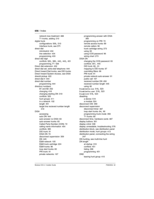 Page 656656 / Index
Modular ICS 6.1 Installer GuideP0603534  02
network loss treatment 488
T1 trunks, adding
 210
digital trunk
configurations
 509, 510
Interface trunk, see DTI
direct dial
intrnl/extrnl
 434
line selection
 434
programming 433
direct dial digit
conflicts
 320, 385, 442, 443, 451
programming, F1 428
Direct dial extension 432
direct dial set, extra-dial telephone
 444
Direct Inward Dial trunks, see DID trunks
Direct Inward System Access, see DISA
directd pickup
 422
direct-dial # 444
direct-dial...