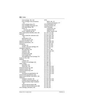 Page 658658 / Index
Modular ICS 6.1 Installer GuideP0603534  02
trunk cartridge 195, 224
trunk cartridge cross connections
 273
trunk cartridge wiring 273
trunk cartridge wiring chart
 273
trunk data settings 352
trunks 79
incoming calls, DISA
 86
trunks, outgoing calls 86
EAIC (equal access identifier code) 446
electrical
outlet, power bar, extension cord
 194
specifications
 622
third-wire ground 194
electrical connection 190
electrical requirements
 194
emergency
numbers
 33
transfer, DID trunk cartridge...