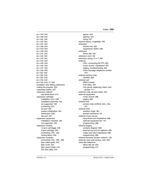 Page 659Index / 659
P0603534  02Modular ICS 6.1 Installer Guide
Evt 459 544
Evt 680
 544
Evt 681 544
Evt 683 544
Evt 687
 544
Evt 688 544
Evt 689 544
Evt 690
 544
Evt 691 544
Evt 692 544
Evt 693
 544
Evt 694 544
Evt 695 544
Evt 696
 544
Evt 697 544
Evt 698 545
Evt 822
 545
Evt 882 545
Evt 883 545
Evt 992
 545
EVT799-XXXX YY 545
exception (see dialing restriction)
exiting the program
 303
expanded system 237
expansion cabinet
clip ferrite bead
 213
expansion cartridge
installation error
 228
installation...