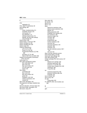 Page 660660 / Index
Modular ICS 6.1 Installer GuideP0603534  02
F
FCC
registration
 25
FCC, radio/TV interference 26
featr settings
 296
feature
codes, troubleshooting
 614
hospitality services
 218
hunt groups 217
line redirection 174
settings programming
 419
settings, see also featr settings
using remotely
 89
feature button
 298
feature button, T7316 icon 309
feature cartridge slot 226
feature cartridge slots
 209
feature codes 451
Features (Restrictions)
Link (≤71)
 382
Pause (≤78) 382
Programmed Release...