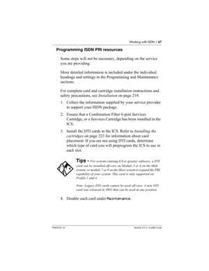 Page 67Working with ISDN / 67
P0603534  02Modular ICS 6.1 Installer Guide
Programming ISDN PRI resources
Some steps will not be necessary, depending on the service 
you are providing.
More detailed information is included under the individual 
headings and settings in the Programming and Maintenance 
sections. 
For complete card and cartridge installation instructions and 
safety precautions, see Installation on page 219.
1. Collect the information supplied by your service provider 
to support your ISDN...